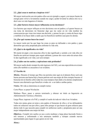 2.2. ¿Qué cosas te motivan e inspiran vivir?
Mi mayor motivación son mis padres ellos son mi ejemplo a seguir y mi mayor fuente de
energía para volver a levantarme cuando me caigo y poder levantar la cabeza otra vez y
decir una vez más hagamos el intento.
2.3. ¿Qué factores tienen mayor influencias en tus decisiones?
Los factores que mayor influyen en mis decisiones son mi padres y el querer buscar en
esa toma de decisiones mi bienestar algo que me sume en mi vida meditar las
consecuencias que viene tras tomar una decisión y pensar los pro y contra de hacer algo
y también el no hacer daño a nadie que los beneficios también sean para los demás.
2.4 ¿Por qué razones haces las cosas?
La mayor razón por las que hago las cosas es para no defraudar a mis padres y para
demostrar que estoy preparada para enfrentar la vida sola.
2.5 ¿Qué te da significado a tu vida?
Mi mamá mi papá y mis mascotas ellos le dan significado y sentido a mi vida ellos mi
familia me motivan siempre para seguir adelante y pensar dos veces antes de actuar ellos
le dan significado a mi vida y así será siempre
2.6 ¿Cuáles son tus sueños y aspiraciones más profundas?
Mi mayor sueño desde siempre ha sido ingresar a la FAE y ser una especialista en aviones
entre ello también se encuentra el ser aviadora.
2.7 Escribe tú:
Misión.- Durante el tiempo que Dios me permita estar aquí en el planeta físico seré una
buena persona una buena hija y buena patriota seré una mujer de bien siempre buscare el
bienestar de mi familia sobre todas las cosas tampoco hare daño a los demás simplemente
buscare una alternativa que beneficie a todos sin a ser daño a ambas partes.
Visión.- Mi vida se determina en cumplir metas:
Corto Plazo: es pasar Nivelación
Mediano Plazo: pasar a carrera terminarla y obtener mi título en Ingeniería en
Administración Turística y Hotelera.
Largo Plazo: ingresar a la FAE y cumplir el sueño de toda mi vida el ser Aviadora.
Todas mis metas giran en torno a mis padres el bienestar de ellos y el no defraudarlos
todos mi esfuerzos son por ellos y para ellos porque sé que hacen un gran esfuerzo para
darme todo lo que necesito para cumplir mi ambicioso sueño y prepárame para ser una
mujer independiente una mujer de bien.
Objetivos.- Cumplir mis sueños ya sea a corto mediano y largo plazo haciendo frente a
mis temores y enfrentando a mis amenazas también y siempre creando nuevas
oportunidades para lograr lo que quiero en mi vida
Metas.-
 
