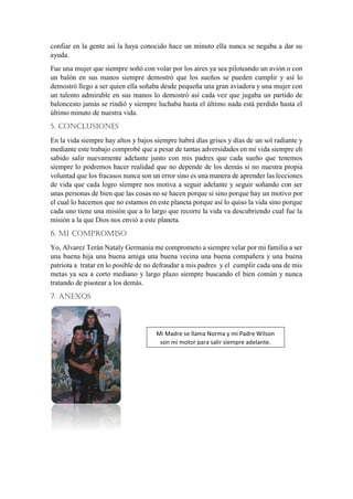 confiar en la gente así la haya conocido hace un minuto ella nunca se negaba a dar su
ayuda.
Fue una mujer que siempre soñó con volar por los aires ya sea piloteando un avión o con
un balón en sus manos siempre demostró que los sueños se pueden cumplir y así lo
demostró llego a ser quien ella soñaba desde pequeña una gran aviadora y una mujer con
un talento admirable en sus manos lo demostró así cada vez que jugaba un partido de
baloncesto jamás se rindió y siempre luchaba hasta el último nada está perdido hasta el
último minuto de nuestra vida.
5. CONCLUSIONES
En la vida siempre hay altos y bajos siempre habrá días grises y días de un sol radiante y
mediante este trabajo comprobé que a pesar de tantas adversidades en mi vida siempre eh
sabido salir nuevamente adelante junto con mis padres que cada sueño que tenemos
siempre lo podremos hacer realidad que no depende de los demás si no nuestra propia
voluntad que los fracasos nunca son un error sino es una manera de aprender las lecciones
de vida que cada logro siempre nos motiva a seguir adelante y seguir soñando con ser
unas personas de bien que las cosas no se hacen porque si sino porque hay un motivo por
el cual lo hacemos que no estamos en este planeta porque así lo quiso la vida sino porque
cada uno tiene una misión que a lo largo que recorre la vida va descubriendo cual fue la
misión a la que Dios nos envió a este planeta.
6. MI COMPROMISO
Yo, Alvarez Terán Nataly Germania me comprometo a siempre velar por mi familia a ser
una buena hija una buena amiga una buena vecina una buena compañera y una buena
patriota a tratar en lo posible de no defraudar a mis padres y el cumplir cada una de mis
metas ya sea a corto mediano y largo plazo siempre buscando el bien común y nunca
tratando de pisotear a los demás.
7. ANEXOS
Mi Madre se llama Norma y mi Padre Wilson
son mi motor para salir siempre adelante.
 
