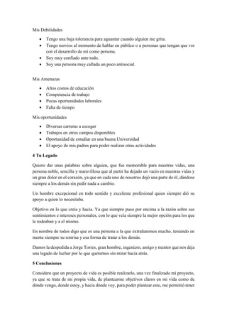 Mis Debilidades
 Tengo una baja tolerancia para aguantar cuando alguien me grita.
 Tengo nervios al momento de hablar en público o a personas que tengan que ver
con el desarrollo de mí como persona.
 Soy muy confiado ante todo.
 Soy una persona muy callada un poco antisocial.
Mis Amenazas
 Altos costos de educación
 Competencia de trabajo
 Pocas oportunidades laborales
 Falta de tiempo
Mis oportunidades
 Diversas carreras a escoger
 Trabajos en otros campos disponibles
 Oportunidad de estudiar en una buena Universidad
 El apoyo de mis padres para poder realizar otras actividades
4 Tu Legado
Quiero dar unas palabras sobre alguien, que fue memorable para nuestras vidas, una
persona noble, sencilla y maravillosa que al partir ha dejado un vacío en nuestras vidas y
un gran dolor en el corazón, ya que en cada uno de nosotros dejó una parte de él, dándose
siempre a los demás sin pedir nada a cambio.
Un hombre excepcional en todo sentido y excelente profesional quien siempre dió su
apoyo a quien lo necesitaba.
Objetivo en lo que creía y hacía. Ya que siempre puso por encima a la razón sobre sus
sentimientos e intereses personales, con lo que veía siempre la mejor opción para los que
le rodeaban y a el mismo.
En nombre de todos digo que es una persona a la que extrañaremos mucho, teniendo en
mente siempre su sonrisa y esa forma de tratar a los demás.
Damos la despedida a Jorge Torres, gran hombre, ingeniero, amigo y mentor que nos deja
una legado de luchar por lo que queremos sin mirar hacia atrás.
5 Conclusiones
Considero que un proyecto de vida es posible realizarlo, una vez finalizado mí proyecto,
ya que se trata de mi propia vida, de plantearme objetivos claros en mi vida como de
dónde vengo, donde estoy, y hacia dónde voy, para poder plantear esto, me permitió tener
 