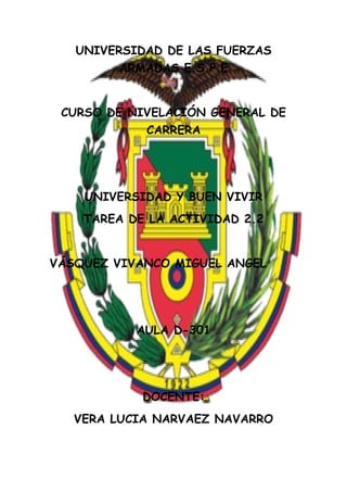 UNIVERSIDAD DE LAS FUERZAS
ARMADAS E.S.P.E
CURSO DE NIVELACIÓN GENERAL DE
CARRERA
UNIVERSIDAD Y BUEN VIVIR
TAREA DE LA ACTIVIDAD 2.2
VÁSQUEZ VIVANCO MIGUEL ANGEL
AULA D-301
DOCENTE:
VERA LUCIA NARVAEZ NAVARRO
 