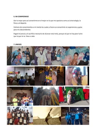 6. MI COMPROMISO
Dar lo mejor para así convertirme en el mejor en lo que me apasiona como es la tecnología, la
física y el deporte.
Colmare de conocimientos a mi mente los cuales a futuro se convertirán en experiencias y guías
para mis descendientes
Pagaré el precio y el sacrificio necesario de alcanzar esta meta, porque sé que no hay peor lucha
que la que no se lleva a cabo.
7. ANEXOS
 