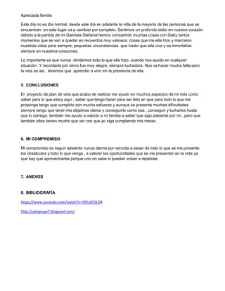 Apreciada familia
Este día no es día normal, desde este día en adelante la vida de la mayoría de las personas que se
encuentran en este lugar va a cambiar por completo. Sentimos un profundo dolor en nuestro corazón
debido a la partida de mi Gabriela Stefania hemos compartido muchas cosas con Gaby tantos
momentos que se van a quedar en recuerdos muy valiosos, cosas que me ella hizo y marcaron
nuestras vidas para siempre, pequeñas circunstancias que harán que ella viva y se inmortalice
siempre en nuestros corazones.
Lo importante es que nunca olvidemos todo lo que ella hizo, cuando nos ayudo en cualquier
situación .Y recordarla por cómo fue muy alegre, siempre luchadora. Nos va hacer mucha falta pero
la vida es así, tenemos que aprender a vivir sin la presencia de ella.
5. CONCLUSIONES
El proyecto de plan de vida que acabo de realizar me ayudo en muchos aspectos de mi vida como
saber para lo que estoy aquí , saber que tengo hacer para ser feliz en que para todo lo que me
proponga tengo que cumplirlo con mucho esfuerzo y aunque se presente muchas dificultades
siempre tengo que tener mis objetivos claros y conseguirlo como sea , conseguir y lucharlos hasta
que lo consiga, también me ayudo a valorar a mi familia a saber que sigo adelante por mí , pero que
también ellos tienen mucho que ver con que yo siga cumpliendo mis metas.
6. MI COMPROMISO
Mi compromiso es seguir adelante nunca darme por vencida a pesar de todo lo que se me presente
los obstáculos y todo lo que venga , a valorar las oportunidades que se me presentan en la vida ya
que hay que aprovecharlas porque uno no sabe si puedan volver a repetirse.
7. ANEXOS
8. BIBLIOGRAFÍA
https://www.youtube.com/watch?v=OPLitCiSLO4
http://ubvgrupo7.blogspot.com/
 