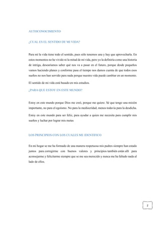 2
AUTOCONOCIMIENTO
¿CUAL ES EL SENTIDO DE MI VIDA?
Para mí la vida tiene todo el sentido, pues sólo tenemos una y hay que aprovecharla. En
estos momentos no he vivido ni la mitad de mi vida, pero yo la definiría como una historia
de intriga, desearíamos saber qué nos va a pasar en el futuro, porque desde pequeños
vamos haciendo planes y conforme pasa el tiempo nos damos cuenta de que todos esos
sueños no nos han servido para nada porque nuestra vida puede cambiar en un momento.
El sentido de mi vida está basado en mis estudios.
¿PARA QUE ESTOY EN ESTE MUNDO?
Estoy en este mundo porque Dios me creó, porque me quiere. Sé que tengo una misión
importante, no para el egoísmo. No para la mediocridad, menos todavía para la desdicha.
Estoy en este mundo para ser feliz, para ayudar a quien me necesita para cumplir mis
sueños y luchar por lograr mis metas
LOS PRINCIPIOS CON LOS CUALES ME IDENTIFICO
En mi hogar se me ha formado de una manera respetuosa mis padres siempre han estado
juntos para corregirme con buenos valores y principios también están allí para
aconsejarme y felicitarme siempre que se me sea merecido y nunca me ha faltado nada al
lado de ellos.
 