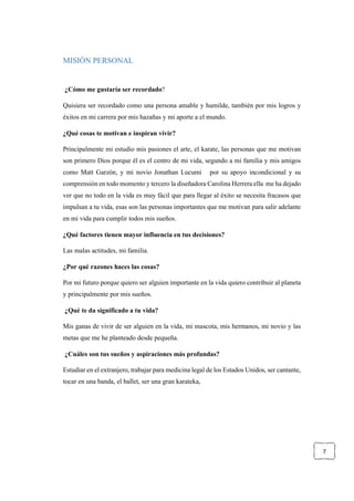 7
MISIÓN PERSONAL
¿Cómo me gustaría ser recordado?
Quisiera ser recordado como una persona amable y humilde, también por mis logros y
éxitos en mi carrera por mis hazañas y mi aporte a el mundo.
¿Qué cosas te motivan e inspiran vivir?
Principalmente mi estudio mis pasiones el arte, el karate, las personas que me motivan
son primero Dios porque él es el centro de mi vida, segundo a mi familia y mis amigos
como Matt Garzón, y mi novio Jonathan Lucumi por su apoyo incondicional y su
comprensión en todo momento y tercero la diseñadora Carolina Herrera ella me ha dejado
ver que no todo en la vida es muy fácil que para llegar al éxito se necesita fracasos que
impulsan a tu vida, esas son las personas importantes que me motivan para salir adelante
en mi vida para cumplir todos mis sueños.
¿Qué factores tienen mayor influencia en tus decisiones?
Las malas actitudes, mi familia.
¿Por qué razones haces las cosas?
Por mi futuro porque quiero ser alguien importante en la vida quiero contribuir al planeta
y principalmente por mis sueños.
¿Qué te da significado a tu vida?
Mis ganas de vivir de ser alguien en la vida, mi mascota, mis hermanos, mi novio y las
metas que me he planteado desde pequeña.
¿Cuáles son tus sueños y aspiraciones más profundas?
Estudiar en el extranjero, trabajar para medicina legal de los Estados Unidos, ser cantante,
tocar en una banda, el ballet, ser una gran karateka,
 