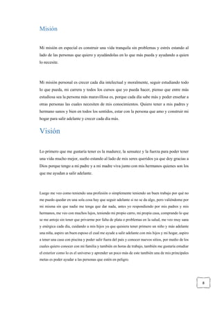 8
Misión
Mi misión en especial es construir una vida tranquila sin problemas y estrés estando al
lado de las personas que quiero y ayudándolas en lo que más pueda y ayudando a quien
lo necesite.
Mi misión personal es crecer cada día intelectual y moralmente, seguir estudiando todo
lo que pueda, mi carrera y todos los cursos que yo pueda hacer, pienso que entre más
estudiosa sea la persona más maravillosa es, porque cada día sabe más y poder enseñar a
otras personas las cuales necesiten de mis conocimientos. Quiero tener a mis padres y
hermano sanos y bien en todos los sentidos, estar con la persona que amo y construir mi
hogar para salir adelante y crecer cada día más.
Visión
Lo primero que me gustaría tener es la madurez, la sensatez y la fuerza para poder tener
una vida mucho mejor, sueño estando al lado de mis seres queridos ya que doy gracias a
Dios porque tengo a mi padre y a mi madre viva junto con mis hermanos quienes son los
que me ayudan a salir adelante.
Luego me veo como teniendo una profesión o simplemente teniendo un buen trabajo por qué no
me puedo quedar en una sola cosa hay que seguir adelante si no se da algo, pero valiéndome por
mi misma sin que nadie me tenga que dar nada, antes yo respondiendo por mis padres y mis
hermanos, me veo con muchos lujos, teniendo mi propio carro, mi propia casa, comprando lo que
se me antoje sin tener que privarme por falta de plata o problemas en la salud, me veo muy sana
y enérgica cada día, cuidando a mis hijos ya que quisiera tener primero un niño y más adelante
una niña, aspiro un buen esposo el cual me ayude a salir adelante con mis hijos y mi hogar, aspiro
a tener una casa con piscina y poder salir fuera del país y conocer nuevos sitios, por medio de los
cuales quiero conocer con mi familia y también en horas de trabajo, también me gustaría estudiar
el exterior como lo es el universo y aprender un poco más de este también una de mis principales
metas es poder ayudar a las personas que estén en peligro.
 