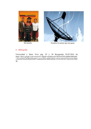 Mi familia Estudiar la carrera que me gusta
8. Bibliografía
Universidad y Buen Vivir pág. 29 y 30 Recuperado 03-07-2016 de:
https://docs.google.com/viewer?a=v&pid=sites&srcid=ZGVmYXVsdGRvbWFpbn
x1bml2ZXJzaWRhZHlidWVudml2aXJlc3BlfGd4OjU1N2ExMTZlY2Q1ZGE2MD
M
 