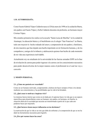 1.10. AUTOBIOGRAFÍA.
Como Fausto Gabriel Yépez Calderón nazco el 20 de enero de 1998 en la cuidad de Ibarra,
mis padres son Fausto Yépez y Sofía Calderón docentes de profesión, un hermano mayor
Cristian Yépez.
Mis estudios primarios los realice en la escuela “Santa Luisa de Marillac” en la cuidad de
Atuntaqui, la educación básica y el bachillerato en el colegio “San Francisco” en Ibarra,
todo este trayecto lo hecho rodeado del amor y comprensión de mis padres y familiares,
de mis maestros que han dejado una huella importante en mi formación humana, y de los
compañeros y amigos de la infancia y adolescencia quienes han hecho de cada momento
de mi vida una experiencia inolvidable.
Actualmente soy un estudiante de la universidad de las fuerzas armadas ESPE en la fase
de nivelación de carrera para poder ingresar a la carrera con los conocimientos necesarios
para poder desenvolverme de la mejor manera como el profesional en el cual me voy a
convertir.
2. MISIÓN PERSONAL.
2.1. ¿Cómo me gustaría ser recordado?
Como un ser humano motivado, comprometido y dichoso de hacer siempre el bien a los demás
mediante sus conocimientos y las posibilidades que la vida le ha brindado.
2.2. ¿Qué cosas te motivan e inspiran vivir?
La inmensa fuerza interior que existe en mi dada por el supremo hacer, la vida que es un espacio
maravilloso para desarrollarme como ser humano, mis padres, mi hermano, mi familia, la
situación diaria de la sociedad que necesita ser transformada a partir de lo que cada uno
podamos hacer por mejorarla.
2.3. ¿Qué factores tienen mayor influencias en tus decisiones?
La motivación de que la vida es un reto que debo de enfrentar y la comprensión de que se me ha
dado las herramientas necesarias para lograrlo.
2.4 ¿Por qué razones haces las cosas?
 