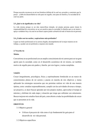 Porque necesito reconocer en mi esa fortaleza infinita de la cual soy acreedor y consiente que la
poseo y debo de desarrollarla no solo para mi orgullo, sino para mi familia y la sociedad de la
cual soy parte.
2.5 ¿Qué te da significado a tu vida?
La vida misma porque es un don maravilloso donado, mi propia persona quien tienen la
responsabilidad de convertirse en un ser positivo para la sociedad, la familia que es mi motor y
apoyo verdadero hoy a la cual en un futuro espero poder colmarle de todo lo bueno de mi persona.
2.6 ¿Cuáles son tus sueños y aspiraciones más profundas?
Lograr un título profesional en la carrera elegida, desempeñarme de la mejor manera en mi
trabajo, y ayudar con mi profesión a mejorar este mundo.
2.7 Escribe tú:
Misión.
Convertirme en un profesional con un amplio conocimiento de mi carrera para ser un gran
aporte para la sociedad, como en el desarrollo económico de mí mismo, ser también
motivo de orgullo para mis padres y familia por mis logros y metas cumplidas.
VISIÓN
Crecer integralmente, psicológica, física y espiritualmente fortalecido en un marco de
conocimientos plenos de mi carrera y puesta en marcha de mis objetivos y metas
aplicando las estrategias necesarias que me permitan realizar mi vida de una manera
óptima, como: estudiar responsablemente, cumplir con las actividades diversas a tiempo,
ser proactivo, es decir buscar aprender por mis propios medios, aprovechar el tiempo al
máximo y disfrutar de cada etapa y situación que tenga que enfrentar con entusiasmo.
Buscar mejorar mis estudios fuera del país, estar abierto a todas las posibilidades de crecer
que se presenten en la vida.
OBJETIVOS
3.1 Objetivo general
 Utilizar el proyecto de vida como el eje fundamental de guía para el
desarrollo de mi vida personal.
3.2 Objetivos específicos
 
