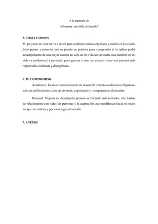 A la memoria de
“el hombre más feliz del mundo”
5. CONCLUSIONES
Mi proyecto de vida me va a servir para establecer metas, objetivos y sueños en los cuales
debo pensar y ponerlos por su puesto en práctica pues comprendo si lo aplico podré
desempeñarme de una mejor manera no solo en mi vida universitaria sino también en mi
vida ya profesional y personal, pues gracias a este me planteo como una persona más
responsable ordenada y disciplinada.
6. MI COMPROMISO
Académico: Evaluar constantemente mi desenvolvimiento académico reflejado no
solo en calificaciones, sino en vivencia, experiencia y competencias alcanzadas.
Personal: Mejorar mi desempeño persona verificando mis actitudes, mis formas
de relacionarme con todas las personas y la aceptación que manifiestan hacia mi todos
los que me rodean y por cada logro alcanzado.
7. ANEXOS
 