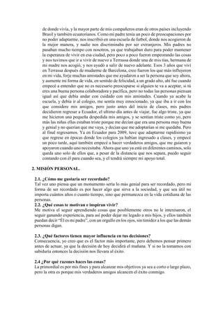 de donde vivía, y la mayor parte de mis compañeros eran de otros países incluyendo
Brasil y también ecuatorianos. Como mi padre tenía un poco de preocupaciones por
no poder adaptarme, nos inscribió en una escuela de futbol, donde nos acogieron de
la mejor manera, y nadie nos discriminaba por ser extranjeros. Mis padres no
pasaban mucho tiempo con nosotros, ya que trabajaban duro para poder mantener
la esperanza de vivir en esa ciudad, pero poco a poco fueron empeorando las cosas
y nos tuvimos que ir a vivir de nuevo a Terrassa donde una de mis tías, hermana de
mi madre nos acogió, y nos ayudó a salir de nuevo adelante. Esos 3 años que viví
en Terrassa después de mudarme de Barcelona, creo fueron los que más influyeron
en mi vida, forje muchas amistades que me ayudaron a ser la persona que soy ahora,
y aumente mi forma de vida, en sentido de felicidad, a un grado alto, ahí fue cuando
empecé a entender que no es necesario preocuparse si alguien te va a aceptar, si tú
eres una buena persona colaboradora y pacífica, pero no todas las personas piensan
igual así que debía andar con cuidado con mis amistades. Cuando ya acabe la
escuela, y debía ir al colegio, me sentía muy emocionado, ya que iba a ir con los
que considere mis amigos, pero justo antes del inicio de clases, mis padres
decidieron regresar a Ecuador, el ultimo día antes de viajar, fue algo triste, ya que
me hicieron una pequeña despedida mis amigos, y se sentían triste como yo, pero
más las niñas ellas estaban triste porque me decían que era una persona muy buena
y genial y no querían que me vaya, y decían que me adoptarían si me quedaba. Pero
al final regresamos. Ya en Ecuador para 2009, tuve que adaptarme rapidísimo ya
que regrese en épocas donde los colegios ya habían ingresado a clases, y empecé
un poco tarde, aquí también empecé a hacer verdaderos amigos, que me guiaron y
apoyaron cuando uno necesitaba. Ahora que uno ya está en diferentes caminos, solo
queda uno solo de ellos que, a pesar de la distancia que nos separa, puedo seguir
contando con él para cuando sea, y el tendrá siempre mi apoyo total.
2. MISIÓN PERSONAL.
2.1. ¿Cómo me gustaría ser recordado?
Tal vez uno piensa que un monumento sería lo más genial para ser recordado, pero mi
forma de ser recordado es por hacer algo que sirva a la sociedad, y que sea útil no
importa cuántos años o cuanto tiempo, sino que permanezca en la vida cotidiana de las
personas.
2.2. ¿Qué cosas te motivan e inspiran vivir?
Me motiva el seguir aprendiendo cosas que posiblemente otros no le interesaron, el
seguir ganando experiencia, para así poder dejar mi legado a mis hijos, y ellos también
puedan decir “Él es mi padre”, con un orgullo en los ojos, sin timidez a los que las demás
personas digan.
2.3. ¿Qué factores tienen mayor influencia en tus decisiones?
Consecuencia, yo creo que es el factor más importante, pero debemos pensar primero
antes de actuar, ya que la decisión de hoy decidirá el mañana. Y si no la tomamos con
sabiduría entonces la decisión nos llevara al éxito.
2.4 ¿Por qué razones haces las cosas?
La primordial es por mis fines y para alcanzar mis objetivos ya sea a corto o largo plazo,
pero la otra es porque mis verdaderos amigos alcancen el éxito conmigo.
 