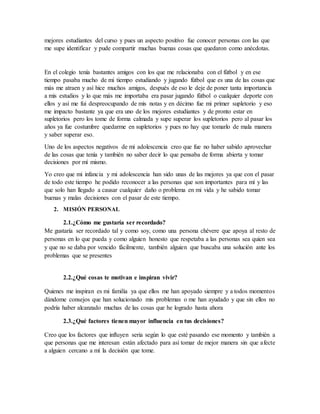 mejores estudiantes del curso y pues un aspecto positivo fue conocer personas con las que
me supe identificar y pude compartir muchas buenas cosas que quedaron como anécdotas.
En el colegio tenía bastantes amigos con los que me relacionaba con el fútbol y en ese
tiempo pasaba mucho de mi tiempo estudiando y jugando fútbol que es una de las cosas que
más me atraen y así hice muchos amigos, después de eso le deje de poner tanta importancia
a mis estudios y lo que más me importaba era pasar jugando fútbol o cualquier deporte con
ellos y así me fui despreocupando de mis notas y en décimo fue mi primer supletorio y eso
me impacto bastante ya que era uno de los mejores estudiantes y de pronto estar en
supletorios pero los tome de forma calmada y supe superar los supletorios pero al pasar los
años ya fue costumbre quedarme en supletorios y pues no hay que tomarlo de mala manera
y saber superar eso.
Uno de los aspectos negativos de mi adolescencia creo que fue no haber sabido aprovechar
de las cosas que tenía y también no saber decir lo que pensaba de forma abierta y tomar
decisiones por mí mismo.
Yo creo que mi infancia y mi adolescencia han sido unas de las mejores ya que con el pasar
de todo este tiempo he podido reconocer a las personas que son importantes para mí y las
que solo han llegado a causar cualquier daño o problema en mi vida y he sabido tomar
buenas y malas decisiones con el pasar de este tiempo.
2. MISIÓN PERSONAL
2.1.¿Cómo me gustaría ser recordado?
Me gustaría ser recordado tal y como soy, como una persona chévere que apoya al resto de
personas en lo que pueda y como alguien honesto que respetaba a las personas sea quien sea
y que no se daba por vencido fácilmente, también alguien que buscaba una solución ante los
problemas que se presentes
2.2.¿Qué cosas te motivan e inspiran vivir?
Quienes me inspiran es mi familia ya que ellos me han apoyado siempre y a todos momentos
dándome consejos que han solucionado mis problemas o me han ayudado y que sin ellos no
podría haber alcanzado muchas de las cosas que he logrado hasta ahora
2.3.¿Qué factores tienen mayor influencia en tus decisiones?
Creo que los factores que influyen seria según lo que esté pasando ese momento y también a
que personas que me interesan están afectado para así tomar de mejor manera sin que afecte
a alguien cercano a mí la decisión que tome.
 