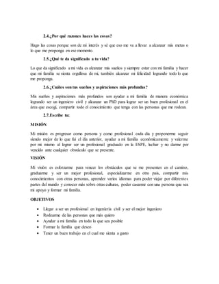 2.4.¿Por qué razones haces las cosas?
Hago las cosas porque son de mi interés y sé que eso me va a llevar a alcanzar mis metas o
lo que me proponga en ese momento.
2.5.¿Qué te da significado a tu vida?
Lo que da significado a mi vida es alcanzar mis sueños y siempre estar con mi familia y hacer
que mi familia se sienta orgullosa de mi, también alcanzar mi felicidad logrando todo lo que
me proponga.
2.6.¿Cuáles son tus sueños y aspiraciones más profundas?
Mis sueños y aspiraciones más profundos son ayudar a mi familia de manera económica
logrando ser un ingeniero civil y alcanzar un PhD para lograr ser un buen profesional en el
área que escogí, compartir todo el conocimiento que tenga con las personas que me rodean.
2.7.Escribe tu:
MISIÓN
Mi misión es progresar como persona y como profesional cada día y proponerme seguir
siendo mejor de lo que fui el día anterior, ayudar a mi familia económicamente y valerme
por mi mismo al lograr ser un profesional graduado en la ESPE, luchar y no darme por
vencido ante cualquier obstáculo que se presente.
VISIÓN
Mi visión es esforzarme para vencer los obstáculos que se me presenten en el camino,
graduarme y ser un mejor profesional, especializarme en otro país, compartir mis
conocimientos con otras personas, aprender varios idiomas para poder viajar por diferentes
partes del mundo y conocer más sobre otras culturas, poder casarme con una persona que sea
mi apoyo y formar mi familia.
OBJETIVOS
 Llegar a ser un profesional en ingeniería civil y ser el mejor ingeniero
 Rodearme de las personas que más quiero
 Ayudar a mi familia en todo lo que sea posible
 Formar la familia que deseo
 Tener un buen trabajo en el cual me sienta a gusto
 