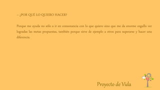 Proyecto de Vida
– ¿POR QUÉ LO QUIERO HACER?
Porque me ayuda no sólo a ir en consonancia con lo que quiero sino que me da enorme orgullo ver
logradas las metas propuestas, también porque sirve de ejemplo a otros para superarse y hacer una
diferencia.
 