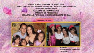 REPUBLICA BOLIVARIANA DE VENEZUELA.
MINISTERIO DEL PODER POPULAR PARA LA EDUCACIÓN SUPERIOR
UNIVERSIDAD YACAMBÚ
FACULTAD DE HUMANIDADES
CARRERA DE PSICOLOGÍA
DESARROLLO PERSONAL Y RESPONSABILIDAD SOCIAL
ALUMNA:
Juanilet Aponte De Messina.
C.I:15063111.
PROYECTO DE VIDA.
 
