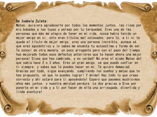 De Isabela Zuleta:
Mateo, quisiera agradecerte por todos los momentos juntos, las risas por
mis bobadas o las tuyas y peleas por tu terquedad, Eres una de las
personas que más me alegro de tener en mi vida, nunca había tenido un
mejor amigo en sí, sólo eran títulos mal colocados, pero tú, a ti si te
queda el título de mejor amigo, eres una persona increíble, aunque sé
que eres egocéntrico y lo sabes me encanta tu autoestima y forma de ser.
Te conocí de otra manera, un poco arrogante pero con el paso del tiempo
has mejorado todos esos defectos anteriores que te hacen ahora una mejor
persona! Dices que has cambiado, y es verdad! No eres el mismo Mateo del
que sabía hace 2 o 3 años. Eres un gran amigo, sé que puedo confiar en
ti siempre, y sabes que lo puedes hacer en mí. Te quiero demasiad.
Gracias por todo, sigue avanzando, cumpliendo los sueños y metas que te
has propuesto, sé que lo puedes lograr! Y ánimo! Haz todo lo que creas
correcto y ahí estaré para ti apoyándote! Espero que pasemos muchísimos
años más juntos, y nuestra amistad perdure. Le doy gracias a Dios por
ponerte en mi vida y a ti por hacer de ella una arriesgada, divertida y
linda aventura!.
 