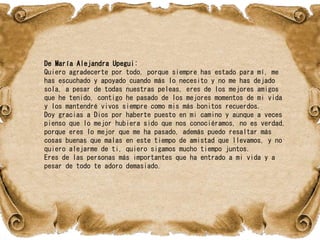 De María Alejandra Upegui:
Quiero agradecerte por todo, porque siempre has estado para mí, me
has escuchado y apoyado cuando más lo necesito y no me has dejado
sola, a pesar de todas nuestras peleas, eres de los mejores amigos
que he tenido, contigo he pasado de los mejores momentos de mi vida
y los mantendré vivos siempre como mis más bonitos recuerdos.
Doy gracias a Dios por haberte puesto en mi camino y aunque a veces
pienso que lo mejor hubiera sido que nos conociéramos, no es verdad,
porque eres lo mejor que me ha pasado, además puedo resaltar más
cosas buenas que malas en este tiempo de amistad que llevamos, y no
quiero alejarme de ti, quiero sigamos mucho tiempo juntos.
Eres de las personas más importantes que ha entrado a mi vida y a
pesar de todo te adoro demasiado.
 