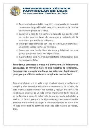  Tener un trabajo estable muy bien remunerado sin horarios
que no sólo tenga el fin de lucrar, sino también el de brindar
abundantes plazas de trabajo.
 Construir la casa de mis sueños, tan grande que pueda tener
un jardín enorme lleno de mascotas y rodeado de la
naturaleza y el ambiente más puro.
 Viajar por todo el mundo con toda mi familia, cumpliendo así
uno de los tantos sueños de mi madre.
 Comenzar una familia llena de amor y felicidad con una
pareja que pueda llenar mis expectativas.
 Y, por último, pero no menos importante la felicidad es algo
que no puede faltar.
Recordemos que nuestra mente y el Universo están íntimamente
conectados. El Universo hará lo que nosotros le ordenemos,
hagamos valer y respetar esa ley así que soñemos y hagámoslo sin
parar, porque el Universo siempre conspirará a nuestro favor.
Como conclusión, en mi vida tengo muchos planes y sueños que
cumplir y ellos son mi prioridad en este momento de mi vida, de
esta manera podré cumplir mis sueños y realizar mis metas de
largo plazo, sin dejar de un lado lo más importante de mi vida que
es mi familia, a quien le debo todo lo que soy en la actualidad y
seré en un futuro, porque si de algo estoy segura es que mi familia
siempre me brindará su apoyo. Y teniendo siempre en cuenta en
mi vida al ser que ha permitido que toda esta historia se realice,
Dios.
 