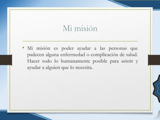 Mi misión
• Mi misión es poder ayudar a las personas que
padecen alguna enfermedad o complicación de salud.
Hacer todo lo humanamente posible para asistir y
ayudar a alguien que lo necesita.