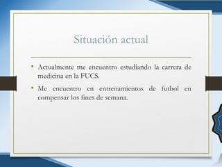 Situación actual
• Actualmente me encuentro estudiando la carrera de
medicina en la FUCS.
• Me encuentro en entrenamientos de futbol en
compensar los fines de semana.