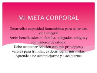 Desarrollar capacidad humanística para tener una
vida integral
Serán beneficiados mi familia, allegados, amigos y
compañeros de estudio
Debo mantener relación con mis principios y
valores para triunfar, es decir lograr mis metas.
Aprende a no acomplejarme y a aceptarme
MI META CORPORAL
 
