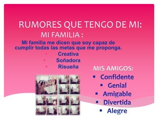 RUMORES QUE TENGO DE MI:
MI FAMILIA :
 Mi familia me dicen que soy capaz de
cumplir todas las metas que me proponga.
 Creativa
 Soñadora
 Risueña MIS AMIGOS:
 