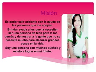 Misión
Es poder salir adelante con la ayuda de
las personas que me apoyan.
Brindar ayuda a los que la necesiten
,ser una persona de bien para la los
demás y demostrar a la gente que no se
necesita mucho para alcanzar grandes
cosas en la vida.
Soy una persona con muchos sueños y
existo a lograr en mi fututo.
 