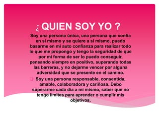 ¿ QUIEN SOY YO ?
 Soy una persona única, una persona que confía
en si mismo y se quiere a si mismo, puedo
basarme en mi auto confianza para realizar todo
lo que me propongo y tengo la seguridad de que
por mi forma de ser lo puedo conseguir,
pensando siempre en positivo, superando todas
las barreras, y no dejarme vencer por alguna
adversidad que se presente en el camino.
 Soy una persona responsable, consentida,
amable, colaboradora y cariñosa. Debo
superarme cada día a mi mismo, saber que no
tengo limites para aprender o cumplir mis
objetivos,
 