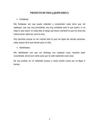 4
PROYECTO DE VIDA (¿QUIÉN ERES?)
 Fortalezas
Mis fortalezas son que puedo entender y comprender cada tema que me
expliquen, que soy muy persistente, soy muy constante para lo que quiero, si no
hago lo que quiero no estoy feliz, lo tengo que hacer y también lo que me dicen las
instrucciones debe ser como lo dice.
Soy decidida porque no me importa todo lo que me digan las demás personas,
estoy segura de lo que decido para mi vida.
 Debilidades
Mis debilidades son que me distraigo con cualquier cosa, necesito estar
concentrada al cien por ciento para que no esté repitiendo cada cosa.
No soy puntual, es mi debilidad porque a veces pierdo cosas por no llegar a
tiempo.
 