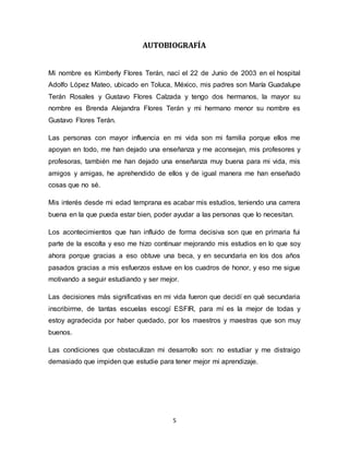 5
AUTOBIOGRAFÍA
Mi nombre es Kimberly Flores Terán, nací el 22 de Junio de 2003 en el hospital
Adolfo López Mateo, ubicado en Toluca, México, mis padres son María Guadalupe
Terán Rosales y Gustavo Flores Calzada y tengo dos hermanos, la mayor su
nombre es Brenda Alejandra Flores Terán y mi hermano menor su nombre es
Gustavo Flores Terán.
Las personas con mayor influencia en mi vida son mi familia porque ellos me
apoyan en todo, me han dejado una enseñanza y me aconsejan, mis profesores y
profesoras, también me han dejado una enseñanza muy buena para mi vida, mis
amigos y amigas, he aprehendido de ellos y de igual manera me han enseñado
cosas que no sé.
Mis interés desde mi edad temprana es acabar mis estudios, teniendo una carrera
buena en la que pueda estar bien, poder ayudar a las personas que lo necesitan.
Los acontecimientos que han influido de forma decisiva son que en primaria fui
parte de la escolta y eso me hizo continuar mejorando mis estudios en lo que soy
ahora porque gracias a eso obtuve una beca, y en secundaria en los dos años
pasados gracias a mis esfuerzos estuve en los cuadros de honor, y eso me sigue
motivando a seguir estudiando y ser mejor.
Las decisiones más significativas en mi vida fueron que decidí en qué secundaria
inscribirme, de tantas escuelas escogí ESFIR, para mí es la mejor de todas y
estoy agradecida por haber quedado, por los maestros y maestras que son muy
buenos.
Las condiciones que obstaculizan mi desarrollo son: no estudiar y me distraigo
demasiado que impiden que estudie para tener mejor mi aprendizaje.
 