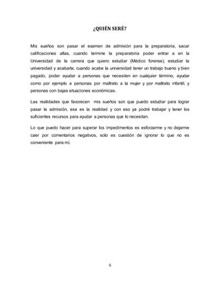 6
¿QUIÉN SERÉ?
Mis sueños son pasar el examen de admisión para la preparatoria, sacar
calificaciones altas, cuando termine la preparatoria poder entrar a en la
Universidad de la carrera que quiero estudiar (Médico forense), estudiar la
universidad y acabarla, cuando acabe la universidad tener un trabajo bueno y bien
pagado, poder ayudar a personas que necesiten en cualquier término, ayudar
como por ejemplo a personas por maltrato a la mujer y por maltrato infantil, y
personas con bajas situaciones económicas.
Las realidades que favorecen mis sueños son que puedo estudiar para lograr
pasar la admisión, esa es la realidad y con eso ya podré trabajar y tener los
suficientes recursos para ayudar a personas que lo necesitan.
Lo que puedo hacer para superar los impedimentos es esforzarme y no dejarme
caer por comentarios negativos, solo es cuestión de ignorar lo que no es
conveniente para mí.
 