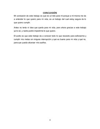 8
CONCLUSIÓN
Mi conclusión de este trabajo es que es un reto para mí porque a mí misma me da
a entender lo que quiero para mi vida, es un trabajo del cual estoy segura de lo
que quiero cumplir.
Antes no tenía ni idea que quería para mi vida, pero ahora gracias a este trabajo
ya lo sé, y nadie podrá impedirme lo que quiero.
El punto es que este trabajo da a conocer todo lo que necesito para esforzarme y
cumplir mis metas sin ninguna interrupción y qué es bueno para mi vida y qué no,
para que pueda alcanzar mis sueños.
 