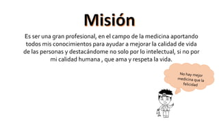 Es ser una gran profesional, en el campo de la medicina aportando
todos mis conocimientos para ayudar a mejorar la calidad de vida
de las personas y destacándome no solo por lo intelectual, si no por
mi calidad humana , que ama y respeta la vida.
 