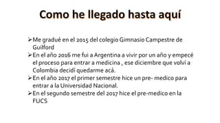 Me gradué en el 2015 del colegio Gimnasio Campestre de
Guilford
En el año 2016 me fui a Argentina a vivir por un año y empecé
el proceso para entrar a medicina , ese diciembre que volví a
Colombia decidí quedarme acá.
En el año 2017 el primer semestre hice un pre- medico para
entrar a la Universidad Nacional.
En el segundo semestre del 2017 hice el pre-medico en la
FUCS
 