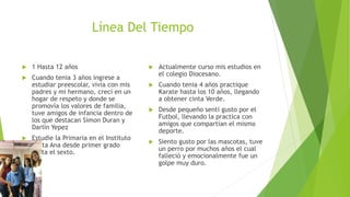 Línea Del Tiempo
 1 Hasta 12 años
 Cuando tenia 3 años ingrese a
estudiar preescolar, vivía con mis
padres y mi hermano, crecí en un
hogar de respeto y donde se
promovía los valores de familia,
tuve amigos de infancia dentro de
los que destacan Simon Duran y
Darlin Yepez
 Estudie la Primaria en el Instituto
Santa Ana desde primer grado
hasta el sexto.
 Actualmente curso mis estudios en
el colegio Diocesano.
 Cuando tenia 4 años practique
Karate hasta los 10 años, llegando
a obtener cinta Verde.
 Desde pequeño sentí gusto por el
Futbol, llevando la practica con
amigos que compartían el mismo
deporte.
 Siento gusto por las mascotas, tuve
un perro por muchos años el cual
falleció y emocionalmente fue un
golpe muy duro.
 