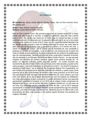 AUTOGRAFIA
Mi nombre es: Syndi Liliana Marivel Gómez Pérez, nací en San Lorenzo Such.
Mis padres son:
Señor: Fredy Antonio Gómez Bautista
Señora: Lesvia Marivel Pérez Ramírez
Nací en San Lorenzo Such. Mis primeros pasos los di cuando tenía año y medio
desde ese año empecé a caminar y luego fui creciendo cada día más cuando
tenía 2 años me caí de una mesa por la razón que mi mama me dejo un poco
recomendada con mi papa pero por un pequeño descuido de el yo caí y me quedo
una pequeña cicatriz en el pie a los 5 años me dio una enfermedad llamada mal
de cabello se me empezó a caer el cabello entonces mi mama me corto todo el
pelo para que yo me pudiera curar y por gracias a Dios y a mi mama me cure y
creció mi cabello de nuevo , en el mismo año fui Damisela de una candidata q
participo en la feria de mi pueblo, a los 6 años por una travesura de mi parte me
corte el cabello a escondidas de mi padre nuevamente me quitaron el cabello para
que me creciera parejo , también en ese año entro a párvulos a estudiar mi primer
año de estudios en la Escuela Oficial Rural Mixta Cantón Pacum , en esa escuela
empezó mis estudios en primero primaria quedo como primera escolta de mi
grado, en segundo primaria quedo segunda escolta , en cuarto primaria soy
nuevamente escolta en ese mismo año participo como niña escuela y quedo como
reina escuela , y termino finalmente mi primaria en el 2012 . En el 2013 empiezo a
estudiar a nivel básico en el Instituto De Educación Básica Por Cooperativa ,en
ese mismo año participo como señorita juventud del instituto y quedo como reina
juventud ,en el año 2014 entrego mi reinado como reina juventud ,en el 2015 tuve
una equivocación que me dejo mal sentimentalmente por unos meses y por ese
error que cometí ya no iba a seguir estudiando ya que mis padres se molestaron
con migo pero gracias al gran corazón de mi padre decidieron darme una segunda
oportunidad y empecé a estudiar en el 2016 en el colegio Centro americano de
Mazatenango Such, con la carrera de perito Contador estudie por un año pero se
me hizo muy difícil esa carrera entonces me retire de ella y en el 2017 empiezo
nuevamente a estudiar en el colegio Rosario donde actualmente sigo mis estudios
este año y en este 2018 sigo estudiando 5to. Medicina que es mi último año y con
la bendición de Dios y las gracias a mis padres espero terminar mis estudios sin
ninguna dificultad
 