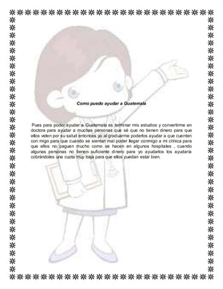 Como puedo ayudar a Guatemala
Pues para poder ayudar a Guatemala es terminar mis estudios y convertirme en
doctora para ayudar a muchas personas que sé que no tienen dinero para que
ellos velen por su salud entonces yo al graduarme poderlos ayudar a que cuenten
con migo para que cuando se sientan mal poder llegar conmigo a mi clínica para
que ellos no paguen mucho como se hacen en algunos hospitales , cuando
algunas personas no tienen suficiente dinero para yo ayudarlos los ayudaría
cobrándoles una cuota muy baja para que ellos puedan estar bien.
 