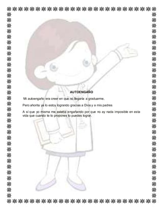AUTOENGAÑO
Mi autoengaño era creer en que no llegaría a graduarme.
Pero ahorita ya lo estoy logrando gracias a Dios y a mis padres
A sí que yo misma me estaba engañando por que no ay nada imposible en esta
vida que cuando te lo propones lo puedes lograr.
 
