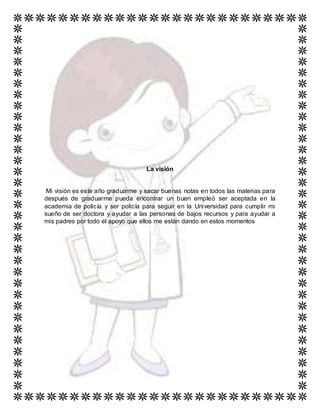 La visión
Mi visión es este año graduarme y sacar buenas notas en todos las materias para
después de graduarme pueda encontrar un buen empleó ser aceptada en la
academia de policía y ser policía para seguir en la Universidad para cumplir mi
sueño de ser doctora y ayudar a las personas de bajos recursos y para ayudar a
mis padres por todo el apoyo que ellos me están dando en estos momentos
 
