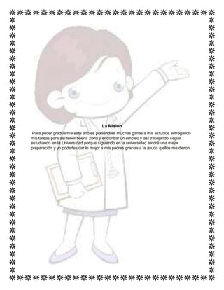 La Misión
Para poder graduarme este año es poniéndole muchas ganas a mis estudios entregando
mis tareas para así tener buena zona y encontrar un empleo y así trabajando seguir
estudiando en la Universidad porque siguiendo en la universidad tendré una mejor
preparación y yo poderles dar lo mejor a mis padres gracias a la ayuda q ellos me dieron
 