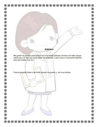 MANDALA
Me gustan los perritos pues porque son muy lindos además converso con ellos porque
siento que a la hora que yo les hablo me entienden y asen caso y me encanta bañarlos
para que huelan muy rico
Pues le puse las líneas y las flores porque me gustan y son muy bonitas
 