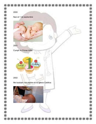 2000
Naci el 1 de septiembre
2001
Cumpli mi Primer Añito
2002
Me bautizan mis padres en la Iglesia Católica
 