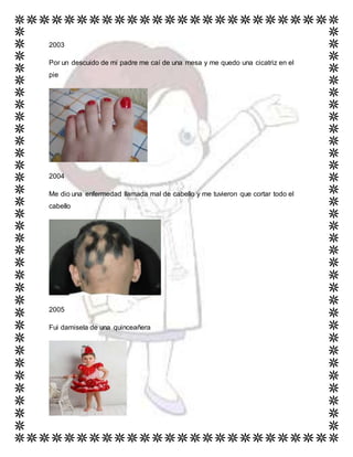 2003
Por un descuido de mi padre me caí de una mesa y me quedo una cicatriz en el
pie
2004
Me dio una enfermedad llamada mal de cabello y me tuvieron que cortar todo el
cabello
2005
Fui damisela de una quinceañera
 