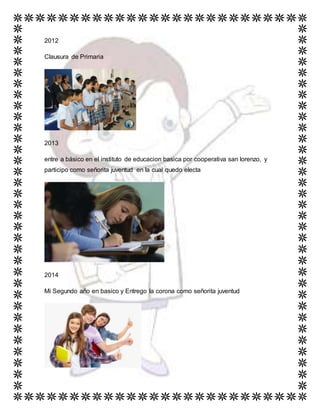 2012
Clausura de Primaria
2013
entre a básico en el instituto de educacion basica por cooperativa san lorenzo, y
participo como señorita juventud en la cual quedo electa
2014
Mi Segundo año en basico y Entrego la corona como señorita juventud
 