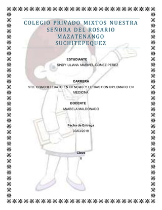 COLEGIO PRIVADO MIXTOS NUESTRA
SEÑORA DEL ROSARIO
MAZATENANGO
SUCHITEPEQUEZ
ESTUDIANTE
SINDY LILIANA MARIVEL GOMEZ PEREZ
CARRERA
5TO. CHACHILLERATO EN CIENCIAS Y LETRAS CON DIPLOMADO EN
MEDICINA
DOCENTE
ANABELA MALDONADO
Fecha de Entrega
03/03/2018
Clave
6
 