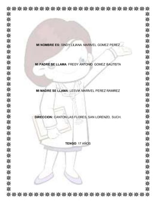 MI NOMBRE ES: SINDY LILIANA MARIVEL GOMEZ PEREZ
MI PADRE SE LLAMA: FREDY ANTONIO GOMEZ BAUTISTA
MI MADRE SE LLAMA: LESVIA MARIVEL PEREZ RAMIREZ
DIRECCION: CANTON LAS FLORES, SAN LORENZO, SUCH.
TENGO: 17 AÑOS
 