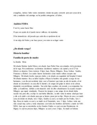evangélica, incluso hubo varios momentos donde me quise convertir pero por cosas de la
vida y maldades del enemigo no he podido entregarme al Señor.
Análisis FODA
F mi fe y amor hacia Dios
O que con ayuda de el puedo mover millones de montañas
D las inmundicias del pecado que cada día se apoderan de mi
A me aleja del Señor y me hace pecar y no estar en su lugar santo
¿De dónde vengo?
Historia familiar
Familia de parte de madre
La familia Mota
Mi abuela Maritza Isabel Mota y mi abuelo Juan Pablo Frías son oriundos de la provincia
de la vega. Por condiciones económicas decidieron mudarse a la capital y en el 27 de
febrero se alojaron. Estos tuvieron 8 hijos Juan, Mayra, Milagros, Rosa, Ivelisse Sandra,
Francisco y Robert. Los cuales fueron declarados como madre soltera excepto una
Milagros. Mi abuela lavaba ropa por cheles y mi abuelo era seguridad del hospital Central.
Mi abuela mientras iba a su labor dejaba a Mayra la hembra más grande a cargo de sus
hermanos, y un día por accidente dejo caer a Francisco que tenía un año de nacido, al mi
abuela no encontrarse en casa ella lo durmió y la sangre del golpe le afecto en la cabeza
dejándolo con problemas mentales. Sus ocho hijos acudían a la escuela y se compartían los
útiles y el uniforme, debido a esta situación siete de ellos abandonaron la escuela excepto
Milagros que siguió estudiando. Pasaron los tiempos y una amiga de mi abuela había
sacado visa para ella y su hijo lo cual había fallecido, su niño tenía la misma edad que Juan
y ella se lo pidió a mi abuela para que se hiciera pasar por su hijo. Mayra de caso y se mudó
cerca de donde mi abuela, tuvo 3 hijos, Sandra se casó y se mudó por los Frailes, tuvo 1
hija, Rosa mi madre se casó y se mudó en el Tamarindo, tuvo 3 hijos. Ivelisse tenía una
vida sexual muy activa y tenía relaciones con todos los hombres del barrio y murió de VIH-
SIDA. Juan que se encontraba en los Estados Unidos se casó con una Dominicana de
Higuey lo cual no procreo hijos, Milagros se casó y tuvo 2 hijas. Se mudó en Sabana
 