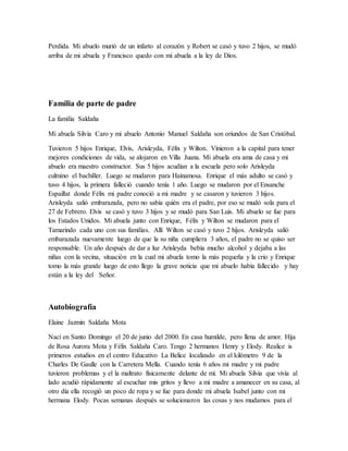 Perdida. Mi abuelo murió de un infarto al corazón y Robert se casó y tuvo 2 hijos, se mudó
arriba de mi abuela y Francisco quedo con mi abuela a la ley de Dios.
Familia de parte de padre
La familia Saldaña
Mi abuela Silvia Caro y mi abuelo Antonio Manuel Saldaña son oriundos de San Cristóbal.
Tuvieron 5 hijos Enrique, Elvis, Arisleyda, Félix y Wilton. Vinieron a la capital para tener
mejores condiciones de vida, se alojaron en Villa Juana. Mi abuela era ama de casa y mi
abuelo era maestro constructor. Sus 5 hijos acudían a la escuela pero solo Arisleyda
culmino el bachiller. Luego se mudaron para Hainamosa. Enrique el más adulto se casó y
tuvo 4 hijos, la primera falleció cuando tenía 1 año. Luego se mudaron por el Ensanche
Espaillat donde Félix mi padre conoció a mi madre y se casaron y tuvieron 3 hijos.
Arisleyda salió embarazada, pero no sabía quién era el padre, por eso se mudó sola para el
27 de Febrero. Elvis se casó y tuvo 3 hijos y se mudó para San Luis. Mi abuelo se fue para
los Estados Unidos. Mi abuela junto con Enrique, Félix y Wilton se mudaron para el
Tamarindo cada uno con sus familias. Allí Wilton se casó y tuvo 2 hijos. Arisleyda salió
embarazada nuevamente luego de que la su niña cumpliera 3 años, el padre no se quiso ser
responsable. Un año después de dar a luz Arisleyda bebía mucho alcohol y dejaba a las
niñas con la vecina, situación en la cual mi abuela tomo la más pequeña y la crio y Enrique
tomo la más grande luego de esto llego la grave noticia que mi abuelo había fallecido y hay
están a la ley del Señor.
Autobiografía
Elaine Jazmín Saldaña Mota
Nací en Santo Domingo el 20 de junio del 2000. En casa humilde, pero llena de amor. Hija
de Rosa Aurora Mota y Félix Saldaña Caro. Tengo 2 hermanos Henry y Elody. Realice is
primeros estudios en el centro Educativo La Belice localizado en el kilómetro 9 de la
Charles De Gaulle con la Carretera Mella. Cuando tenía 6 años mi madre y mi padre
tuvieron problemas y el la maltrato físicamente delante de mí. Mi abuela Silvia que vivía al
lado acudió rápidamente al escuchar mis gritos y llevo a mi madre a amanecer en su casa, al
otro día ella recogió un poco de ropa y se fue para donde mi abuela Isabel junto con mi
hermana Elody. Pocas semanas después se solucionaron las cosas y nos mudamos para el
 