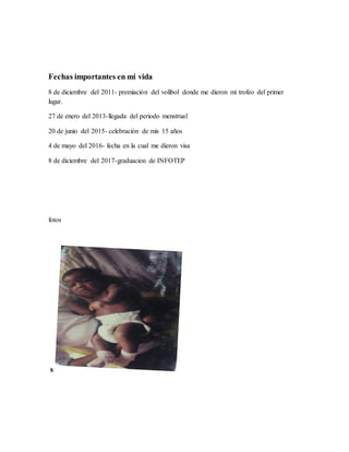 Fechas importantes en mi vida
8 de diciembre del 2011- premiación del volibol donde me dieron mi trofeo del primer
lugar.
27 de enero del 2013-llegada del periodo menstrual
20 de junio del 2015- celebración de mis 15 años
4 de mayo del 2016- fecha en la cual me dieron visa
8 de diciembre del 2017-graduacion de INFOTEP
fotos
s
 