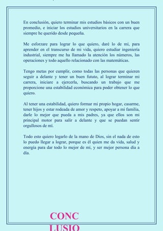 En conclusión, quiero terminar mis estudios básicos con un buen
promedio, e iniciar los estudios universitarios en la carrera que
siempre he querido desde pequeña.
Me esforzare para lograr lo que quiero, daré lo de mí, para
aprender en el transcurso de mi vida, quiero estudiar ingeniería
industrial, siempre me ha llamado la atención los números, las
operaciones y todo aquello relacionado con las matemáticas.
Tengo metas por cumplir, como todas las personas que quieren
seguir a delante y tener un buen fututo, al lograr terminar mi
carrera, iniciare a ejercerla, buscando un trabajo que me
proporcione una estabilidad económica para poder obtener lo que
quiero.
Al tener una estabilidad, quiero formar mi propio hogar, casarme,
tener hijos y estar rodeada de amor y respeto, apoyar a mi familia,
darle lo mejor que pueda a mis padres, ya que ellos son mi
principal motor para salir a delante y que se puedan sentir
orgullosos de mí.
Todo esto quiero logarlo de la mano de Dios, sin el nada de esto
lo puedo llegar a lograr, porque es él quien me da vida, salud y
energía para dar todo lo mejor de mí, y ser mejor persona día a
día.
CONC
 
