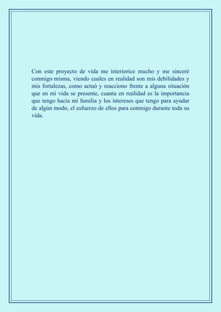 Con este proyecto de vida me interiorice mucho y me sinceré
conmigo misma, viendo cuales en realidad son mis debilidades y
mis fortalezas, como actuó y reacciono frente a alguna situación
que en mi vida se presente, cuanta en realidad es la importancia
que tengo hacia mi familia y los intereses que tengo para ayudar
de algún modo, el esfuerzo de ellos para conmigo durante toda su
vida.
 